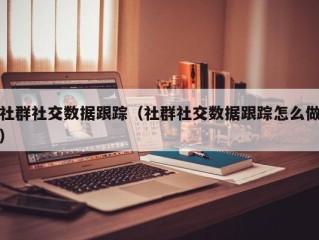 社群社交数据跟踪（社群社交数据跟踪怎么做）